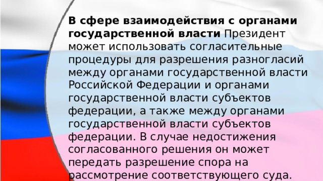 В сфере взаимодействия с органами государственной власти Президент может использовать согласительные процедуры для разрешения разногласий между органами государственной власти Российской Федерации и органами государственной власти субъектов федерации, а также между органами государственной власти субъектов федерации. В случае недостижения согласованного решения он может передать разрешение спора на рассмотрение соответствующего суда. 