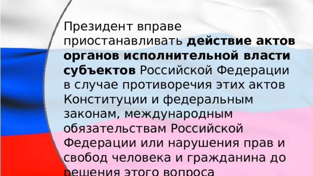 Президент вправе приостанавливать действие актов органов исполнительной власти  субъектов Российской Федерации в случае противоречия этих актов Конституции и федеральным законам, международным обязательствам Российской Федерации или нарушения прав и свобод человека и гражданина до решения этого вопроса соответствующим судом. 