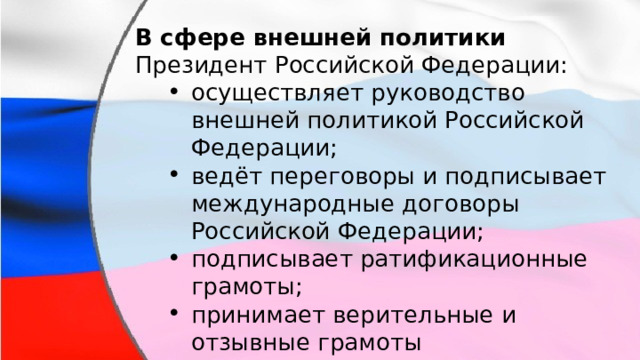 В сфере внешней политики Президент Российской Федерации: осуществляет руководство внешней политикой Российской Федерации; ведёт переговоры и подписывает международные договоры Российской Федерации; подписывает ратификационные грамоты; принимает верительные и отзывные грамоты аккредитуемых при нем дипломатических представителей. осуществляет руководство внешней политикой Российской Федерации; ведёт переговоры и подписывает международные договоры Российской Федерации; подписывает ратификационные грамоты; принимает верительные и отзывные грамоты аккредитуемых при нем дипломатических представителей. 