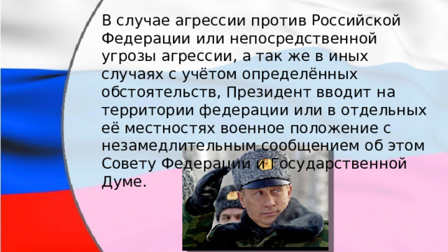 В случае агрессии против Российской Федерации или непосредственной угрозы агрессии, а так же в иных случаях с учётом определённых обстоятельств, Президент вводит на территории федерации или в отдельных её местностях военное положение с незамедлительным сообщением об этом Совету Федерации и Государственной Думе. 