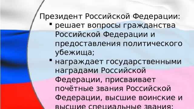 Президент Российской Федерации: решает вопросы гражданства Российской Федерации и предоставления политического убежища; награждает государственными наградами Российской Федерации, присваивает почётные звания Российской Федерации, высшие воинские и высшие специальные звания; осуществляет помилование. решает вопросы гражданства Российской Федерации и предоставления политического убежища; награждает государственными наградами Российской Федерации, присваивает почётные звания Российской Федерации, высшие воинские и высшие специальные звания; осуществляет помилование. 