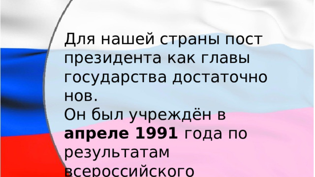 Для нашей страны пост президента как главы государства достаточно нов. Он был учреждён в апреле 1991 года по результатам всероссийского референдума . 