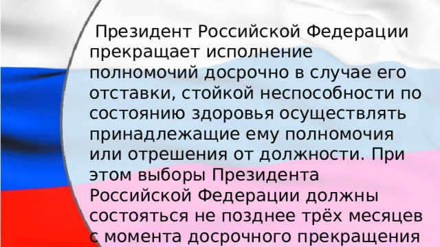  Президент Российской Федерации прекращает исполнение полномочий досрочно в случае его отставки, стойкой неспособности по состоянию здоровья осуществлять принадлежащие ему полномочия или отрешения от должности. При этом выборы Президента Российской Федерации должны состояться не позднее трёх месяцев с момента досрочного прекращения исполнения полномочий. 