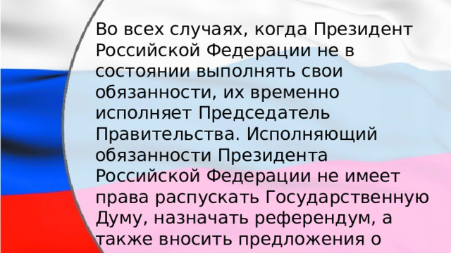 Во всех случаях, когда Президент Российской Федерации не в состоянии выполнять свои обязанности, их временно исполняет Председатель Правительства. Исполняющий обязанности Президента Российской Федерации не имеет права распускать Государственную Думу, назначать референдум, а также вносить предложения о поправках и пересмотре положений Конституции РФ. 