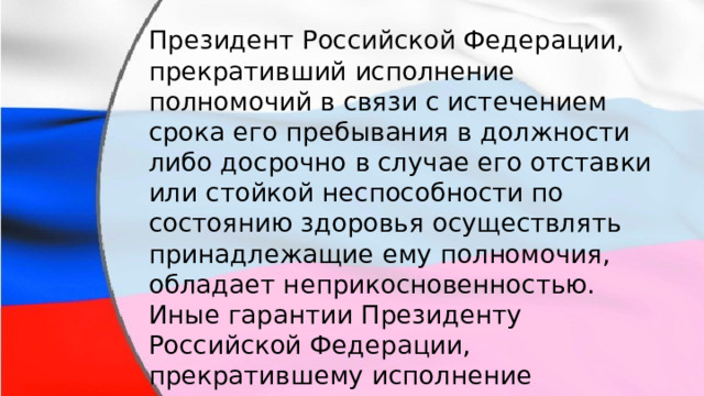 Президент Российской Федерации, прекративший исполнение полномочий в связи с истечением срока его пребывания в должности либо досрочно в случае его отставки или стойкой неспособности по состоянию здоровья осуществлять принадлежащие ему полномочия, обладает неприкосновенностью. Иные гарантии Президенту Российской Федерации, прекратившему исполнение полномочий устанавливаются федеральным законом. 