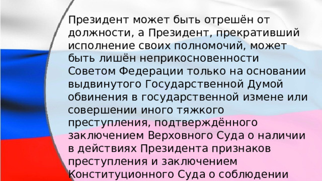 Президент может быть отрешён от должности, а Президент, прекративший исполнение своих полномочий, может быть лишён неприкосновенности Советом Федерации только на основании выдвинутого Государственной Думой обвинения в государственной измене или совершении иного тяжкого преступления, подтверждённого заключением Верховного Суда о наличии в действиях Президента признаков преступления и заключением Конституционного Суда о соблюдении установленного порядка выдвижения обвинения. 