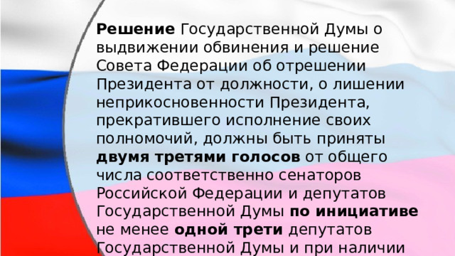 Решение Государственной Думы о выдвижении обвинения и решение Совета Федерации об отрешении Президента от должности, о лишении неприкосновенности Президента, прекратившего исполнение своих полномочий, должны быть приняты двумя третями голосов от общего числа соответственно сенаторов Российской Федерации и депутатов Государственной Думы по инициативе не менее одной трети депутатов Государственной Думы и при наличии заключения специальной комиссии, образованной Государственной Думой. 