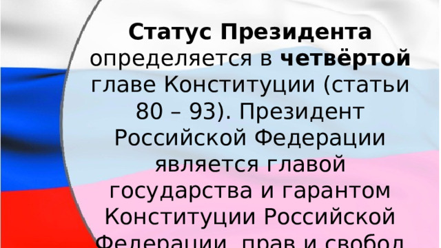 Статус Президента определяется в четвёртой главе Конституции (статьи 80 – 93). Президент Российской Федерации является главой государства и гарантом Конституции Российской Федерации, прав и свобод человека и гражданина. 