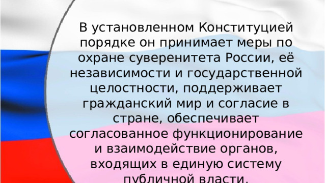 В установленном Конституцией порядке он принимает меры по охране суверенитета России, её независимости и государственной целостности, поддерживает гражданский мир и согласие в стране, обеспечивает согласованное функционирование и взаимодействие органов, входящих в единую систему публичной власти. 