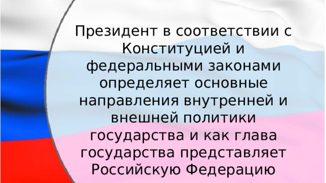 Президент в соответствии с Конституцией и федеральными законами определяет основные направления внутренней и внешней политики государства и как глава государства представляет Российскую Федерацию внутри страны и в международных отношениях. 