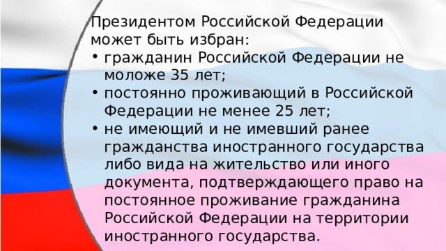 Президентом Российской Федерации может быть избран: гражданин Российской Федерации не моложе 35 лет; постоянно проживающий в Российской Федерации не менее 25 лет; не имеющий и не имевший ранее гражданства иностранного государства либо вида на жительство или иного документа, подтверждающего право на постоянное проживание гражданина Российской Федерации на территории иностранного государства. 