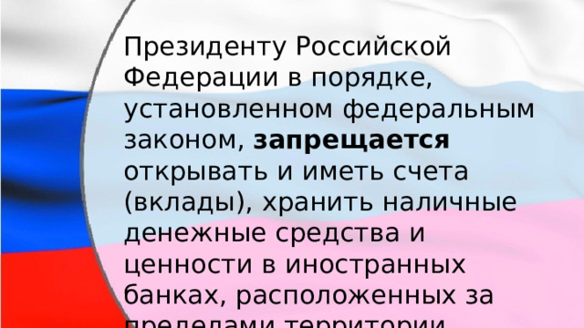 Президенту Российской Федерации в порядке, установленном федеральным законом, запрещается открывать и иметь счета (вклады), хранить наличные денежные средства и ценности в иностранных банках, расположенных за пределами территории Российской Федерации. 