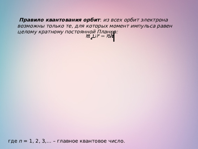   Правило квантования орбит :  из всех орбит электрона возможны только те ,  для которых момент импульса равен целому кратному постоянной Планка: где  n  = 1, 2, 3,… – главное квантовое число. 