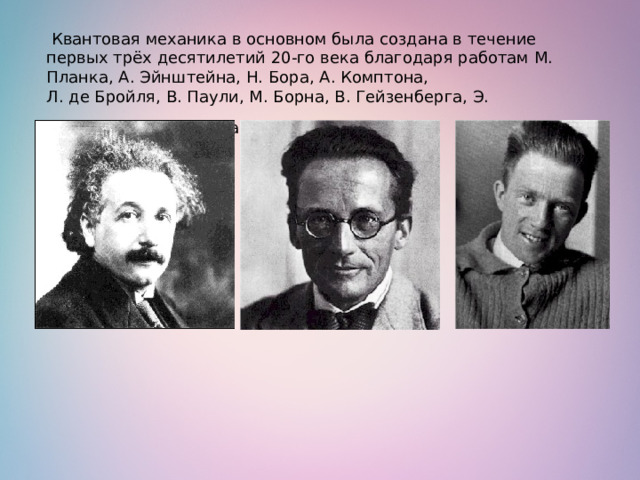   Квантовая механика в основном была создана в течение первых трёх десятилетий 20-го века благодаря работам М. Планка, А. Эйнштейна, Н. Бора, А. Комптона,   Л. де Бройля, В. Паули, М. Борна, В. Гейзенберга, Э. Шрёдингера и П. Дирака.   
