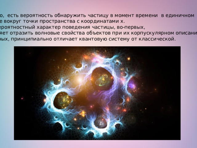   Однако,  есть вероятность обнаружить частицу в момент времени в единичном  объеме вокруг точки пространства с координатами x. Этот вероятностный характер поведения частицы, во-первых, позволяет отразить волновые свойства объектов при их корпускулярном описании и, во-вторых, принципиально отличает квантовую систему от классической.  