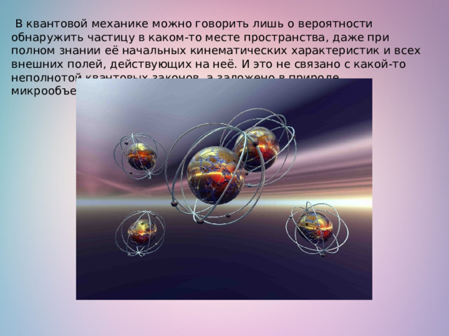   В квантовой механике можно говорить лишь о вероятности обнаружить частицу в каком-то месте пространства, даже при полном знании её начальных кинематических характеристик и всех внешних полей, действующих на неё. И это не связано с какой-то неполнотой квантовых законов, а заложено в природе микрообъектов.   