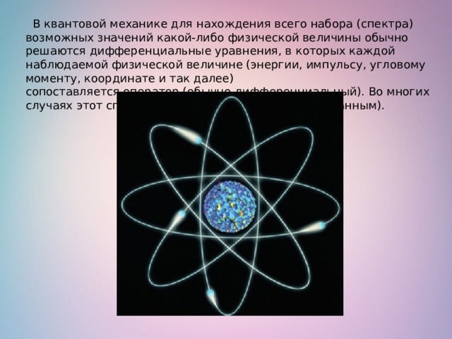   В квантовой механике для нахождения всего набора (спектра) возможных значений какой-либо физической величины обычно решаются дифференциальные уравнения, в которых каждой наблюдаемой физической величине (энергии, импульсу, угловому моменту, координате и так далее) сопоставляется оператор (обычно дифференциальный). Во многих случаях этот спектр является дискретным (квантованным). 