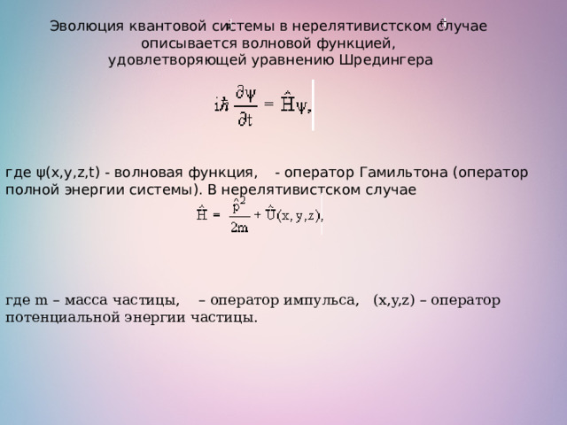 Эволюция квантовой системы в нерелятивистском случае описывается волновой функцией,  удовлетворяющей уравнению Шредингера где ψ(х,y,z,t) - волновая функция,    - оператор Гамильтона (оператор полной энергии системы). В нерелятивистском случае где m – масса частицы,   – оператор импульса,  (x,y,z) – оператор потенциальной энергии частицы.  