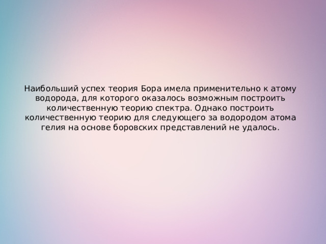 Наибольший успех теория Бора имела применительно к атому водорода, для которого оказалось возможным построить количественную теорию спектра. Однако построить количественную теорию для следующего за водородом атома гелия на основе боровских представлений не удалось. 