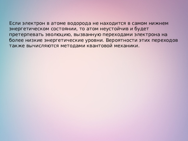 Если электрон в атоме водорода не находится в самом нижнем энергетическом состоянии, то атом неустойчив и будет претерпевать эволюцию, вызванную переходами электрона на более низкие энергетические уровни. Вероятности этих переходов также вычисляются методами квантовой механики. 