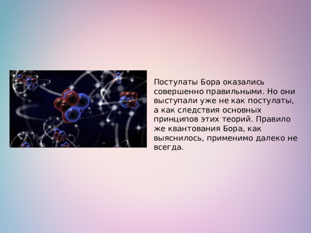 Постулаты Бора оказались совершенно правильными. Но они выступали уже не как постулаты, а как следствия основных принципов этих теорий. Правило же квантования Бора, как выяснилось, применимо далеко не всегда.   