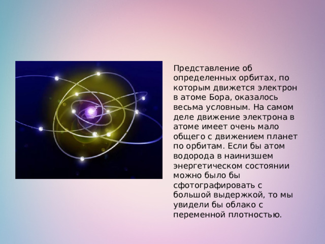 Представление об определенных орбитах, по которым движется электрон в атоме Бора, оказалось весьма условным. На самом деле движение электрона в атоме имеет очень мало общего с движением планет по орбитам. Если бы атом водорода в наинизшем энергетическом состоянии можно было бы сфотографировать с большой выдержкой, то мы увидели бы облако с переменной плотностью.  