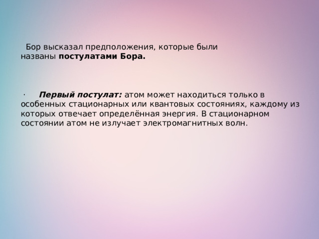   Бор высказал предположения, которые были названы  постулатами Бора.         ·      Первый постулат: атом может находиться только в особенных стационарных или квантовых состояниях, каждому из которых отвечает определённая энергия. В стационарном состоянии атом не излучает электромагнитных волн. 
