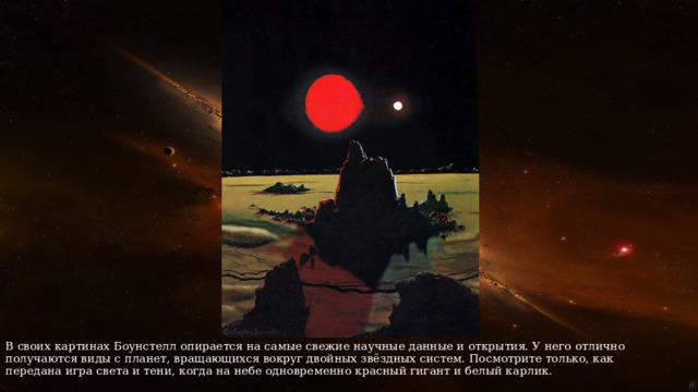 В своих картинах Боунстелл опирается на самые свежие научные данные и открытия. У него отлично получаются виды с планет, вращающихся вокруг двойных звёздных систем. Посмотрите только, как передана игра света и тени, когда на небе одновременно красный гигант и белый карлик. 