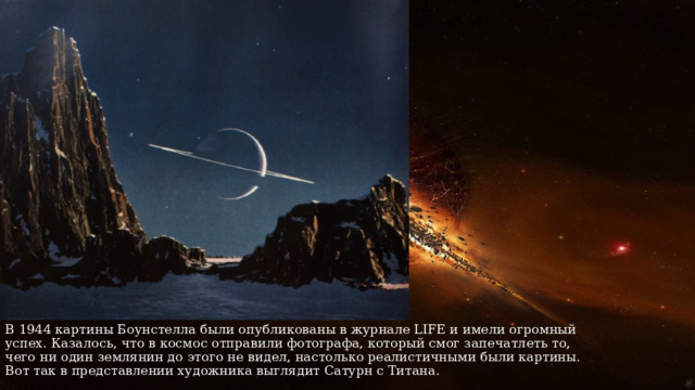 В 1944 картины Боунстелла были опубликованы в журнале LIFE и имели огромный успех. Казалось, что в космос отправили фотографа, который смог запечатлеть то, чего ни один землянин до этого не видел, настолько реалистичными были картины. Вот так в представлении художника выглядит Сатурн с Титана. 