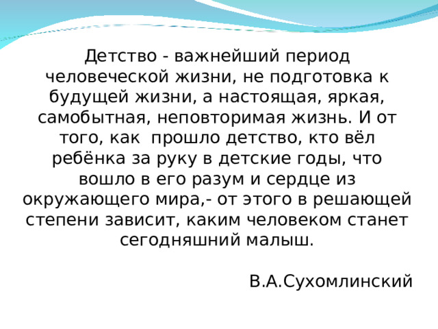 Детство - важнейший период человеческой жизни, не подготовка к будущей жизни, а настоящая, яркая, самобытная, неповторимая жизнь. И от того, как прошло детство, кто вёл ребёнка за руку в детские годы, что вошло в его разум и сердце из окружающего мира,- от этого в решающей степени зависит, каким человеком станет сегодняшний малыш. В.А.Сухомлинский 