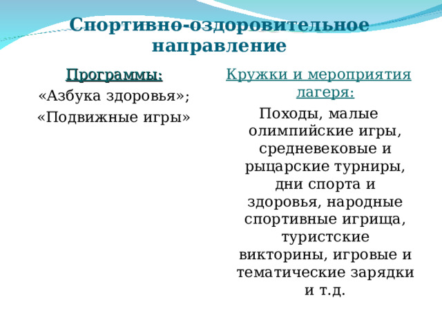 Спортивно-оздоровительное направление Программы: «Азбука здоровья»; «Подвижные игры» Кружки и мероприятия лагеря: Походы, малые олимпийские игры, средневековые и рыцарские турниры, дни спорта и здоровья, народные спортивные игрища, туристские викторины, игровые и тематические зарядки и т.д. 