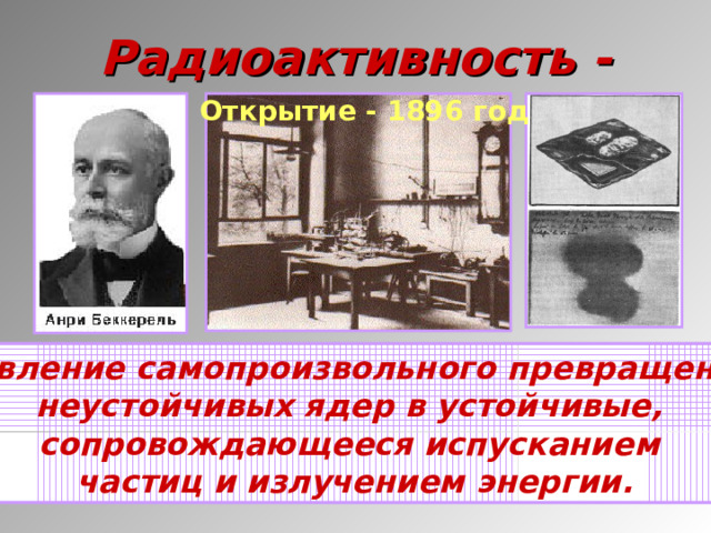 Радиоактивность - Открытие - 1896 год  явление самопроизвольного превращения неустойчивых ядер в устойчивые, сопровождающееся испусканием частиц и излучением энергии.  