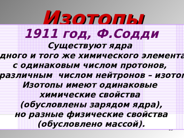 Изотопы 1911 год, Ф.Содди Существуют ядра одного и того же химического элемента с одинаковым числом протонов, но различным числом нейтронов – изотопы. Изотопы имеют одинаковые химические свойства (обусловлены зарядом ядра), но разные физические свойства (обусловлено массой).  