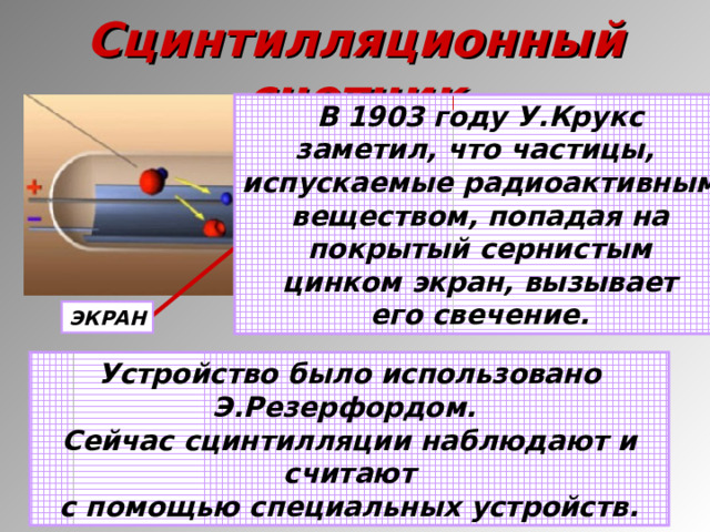 Сцинтилляционный счетчик В 1903 году У.Крукс заметил, что частицы, испускаемые радиоактивным веществом, попадая на покрытый сернистым цинком экран, вызывает его свечение. ЭКРАН Устройство было использовано Э.Резерфордом. Сейчас сцинтилляции наблюдают и считают с помощью специальных устройств.  