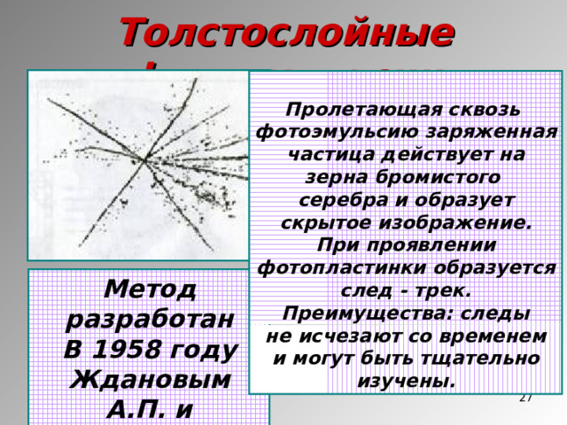 Толстослойные фотоэмульсии  Пролетающая сквозь фотоэмульсию заряженная частица действует на зерна бромистого серебра и образует скрытое изображение. При проявлении фотопластинки образуется след - трек. Преимущества: следы не исчезают со временем и могут быть тщательно изучены. Метод разработан В 1958 году Ждановым А.П. и Мысовским Л.В.  