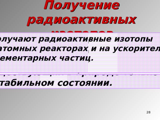 Получение радиоактивных изотопов Получают радиоактивные изотопы в атомных реакторах и на ускорителях элементарных частиц.  С помощью ядерных реакций можно получить радиоактивные изотопы всех химических элементов, существующих в природе только в стабильном состоянии. Элементы под номерами 43, 61, 85 и 87 Вообще не имеют стабильных изотопов И впервые были получены искусственно. С помощью ядерных реакций получены Трансурановые элементы, начиная с нептуния и плутония ( Z = 93 - Z = 108)  