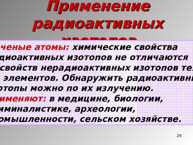 Применение радиоактивных изотопов Меченые атомы: химические свойства Радиоактивных изотопов не отличаются от свойств нерадиоактивных изотопов тех же элементов. Обнаружить радиоактивные изотопы можно по их излучению. Применяют: в медицине, биологии, криминалистике, археологии, промышленности, сельском хозяйстве.  