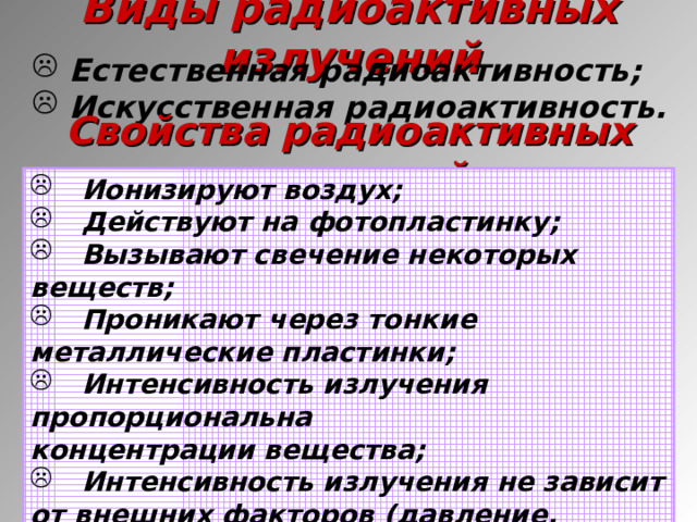 Виды радиоактивных излучений  Естественная радиоактивность;  Искусственная радиоактивность. Свойства радиоактивных излучений  Ионизируют воздух;  Действуют на фотопластинку;  Вызывают свечение некоторых веществ;  Проникают через тонкие металлические пластинки;  Интенсивность излучения пропорциональна концентрации вещества;  Интенсивность излучения не зависит от внешних факторов (давление, температура, освещенность, электрические разряды).  