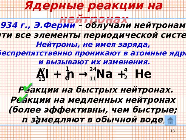 Ядерные реакции на нейтронах 1934 г., Э.Ферми – облучали нейтронами почти все элементы периодической системы. Нейтроны, не имея заряда, беспрепятственно проникают в атомные ядра и вызывают их изменения.    Реакции на быстрых нейтронах. Реакции на медленных нейтронах (более эффективны, чем быстрые; n замедляют в обычной воде) 1 24 4 Al + n → Na + He 27 0 2 11 13 1 0  