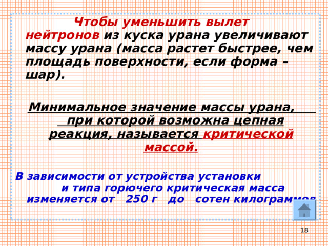  Чтобы уменьшить вылет нейтронов из куска урана увеличивают массу урана (масса растет быстрее, чем площадь поверхности, если форма – шар).   Минимальное значение массы урана, при которой возможна цепная реакция, называется критической массой.  В зависимости от устройства установки и типа горючего критическая масса изменяется от 250 г до сотен килограммов  