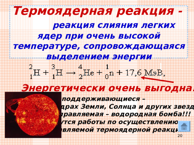 Термоядерная реакция -  реакция слияния легких ядер при очень высокой температуре, сопровождающаяся выделением энергии Энергетически очень выгодна!!! Самоподдерживающиеся –  в недрах Земли, Солнца и других звезд. 2. Неуправляемая – водородная бомба!!! 3. Ведутся работы по осуществлению  управляемой термоядерной реакции.  