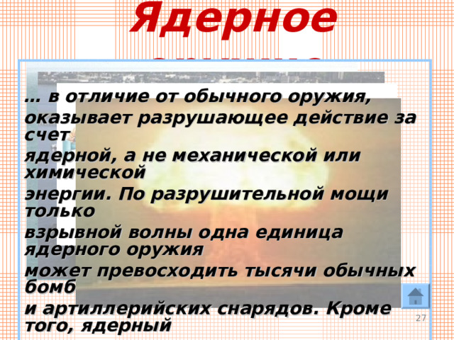 Ядерное оружие  … в отличие от обычного оружия, оказывает разрушающее действие за счет ядерной, а не механической или химической энергии. По разрушительной мощи только взрывной волны одна единица ядерного оружия может превосходить тысячи обычных бомб и артиллерийских снарядов. Кроме того, ядерный взрыв оказывает на все живое губительное тепловое и радиационное действие, причем, как правило, на больших площадях.   