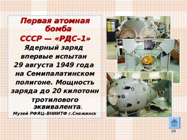Первая атомная бомба СССР — «РДС–1» Ядерный заряд впервые испытан 29 августа 1949 года на Семипалатинском полигоне. Мощность заряда до 20 килотонн тротилового эквивалента . Музей РФЯЦ–ВНИИТФ г.Снежинск  