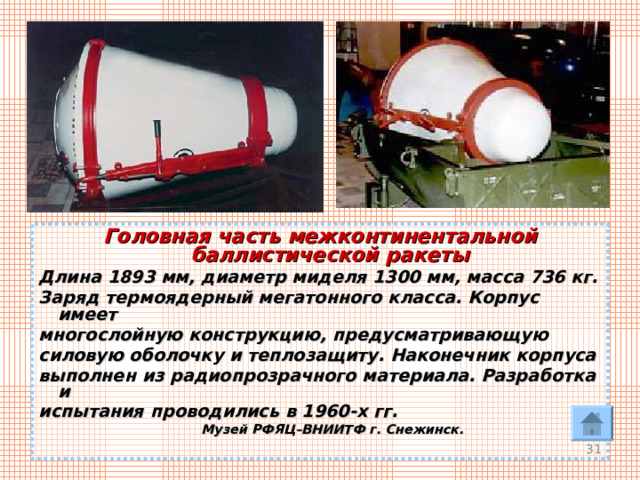 Головная часть межконтинентальной баллистической ракеты Длина 1893 мм, диаметр миделя 1300 мм, масса 736 кг. Заряд термоядерный мегатонного класса. Корпус имеет многослойную конструкцию, предусматривающую силовую оболочку и теплозащиту. Наконечник корпуса выполнен из радиопрозрачного материала. Разработка и испытания проводились в 1960-х гг.   Музей РФЯЦ–ВНИИТФ г. Снежинск.  