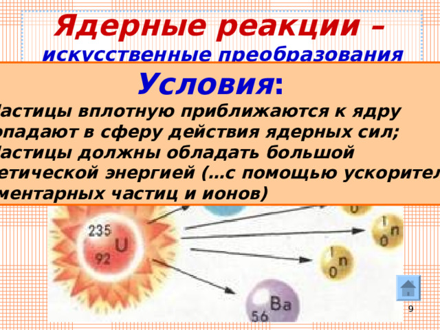 Ядерные реакции –   искусственные преобразования атомных ядер при взаимодействии их  с элементарными частицами  или друг с другом  Условия : 1) Частицы вплотную приближаются к ядру и попадают в сферу действия ядерных сил; 2) Частицы должны обладать большой кинетической энергией (…с помощью ускорителей элементарных частиц и ионов)  