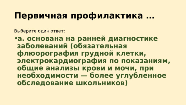 Первичная профилактика … Выберите один ответ: a. основана на ранней диагностике заболеваний (обязательная флюорография грудной клетки, электрокардиография по показаниям, общие анализы крови и мочи, при необходимости — более углубленное обследование школьников) 