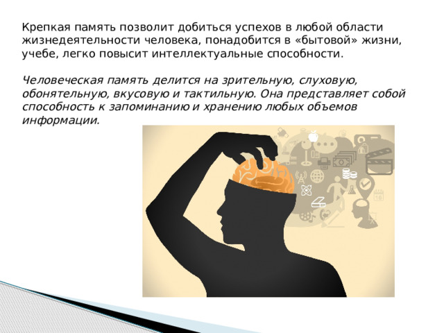 Крепкая память позволит добиться успехов в любой области жизнедеятельности человека, понадобится в «бытовой» жизни, учебе, легко повысит интеллектуальные способности. Человеческая память делится на зрительную, слуховую, обонятельную, вкусовую и тактильную. Она представляет собой способность к запоминанию и хранению любых объемов информации. 