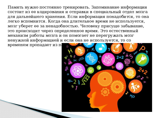 Память нужно постоянно тренировать. Запоминание информации состоит из ее кодирования и отправки в специальный отдел мозга для дальнейшего хранения. Если информация понадобится, то она легко вспомнится. Когда она длительное время не используется, мозг уберет ее за ненадобностью. Человеку присуще забывание, это происходит через определенное время. Это естественный механизм работы мозга и он помогает не перегружать мозг ненужной информацией и если она не используется, то со временем пропадает из памяти. 