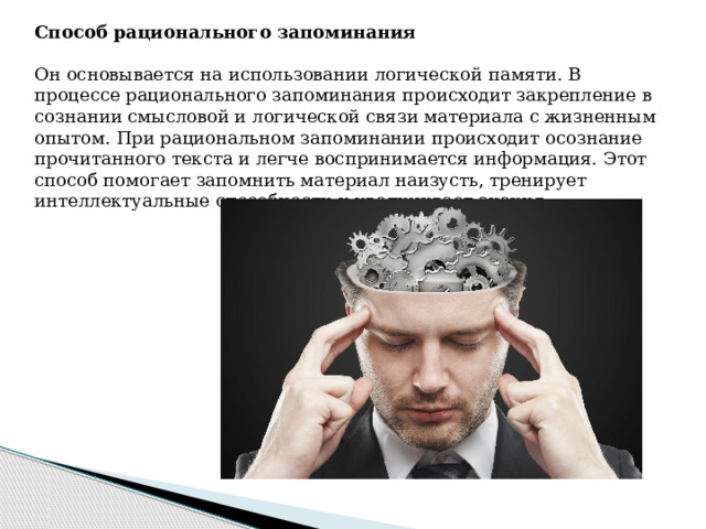 Способ рационального запоминания  Он основывается на использовании логической памяти. В процессе рационального запоминания происходит закрепление в сознании смысловой и логической связи материала с жизненным опытом. При рациональном запоминании происходит осознание прочитанного текста и легче воспринимается информация. Этот способ помогает запомнить материал наизусть, тренирует интеллектуальные способности и увеличивает знания. 