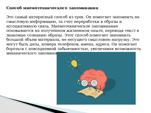 Способ мнемотехнического запоминания  Это самый интересный способ из трех. Он помогает запомнить не смысловую информацию, за счет переработки в образы и ассоциативную связь. Мнемотехническое запоминание основывается на полученном жизненном опыте, переводя текст в знакомые сознанию образы. Этот способ помогает запомнить большой объем материала, не несущего смысловою нагрузку. Это могут быть даты, номера телефонов, имена, адреса. Он помогает бороться с повседневной забывчивостью, увеличивая возможность механического запоминания происходящего. 